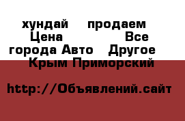 хундай 78 продаем › Цена ­ 650 000 - Все города Авто » Другое   . Крым,Приморский